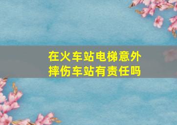 在火车站电梯意外摔伤车站有责任吗