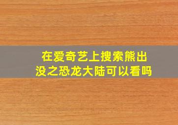 在爱奇艺上搜索熊出没之恐龙大陆可以看吗