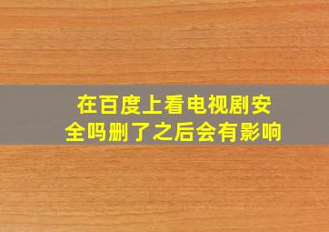 在百度上看电视剧安全吗删了之后会有影响