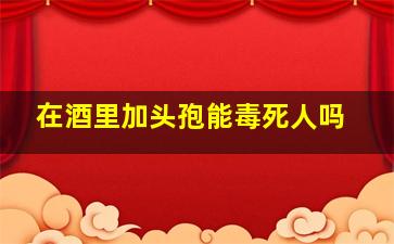 在酒里加头孢能毒死人吗