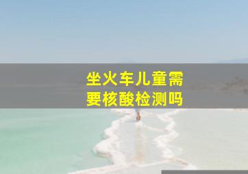 坐火车儿童需要核酸检测吗