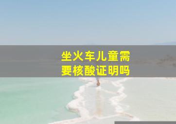 坐火车儿童需要核酸证明吗