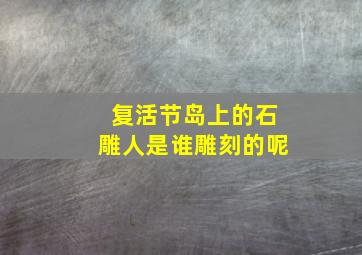 复活节岛上的石雕人是谁雕刻的呢