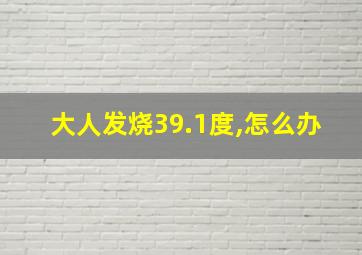 大人发烧39.1度,怎么办