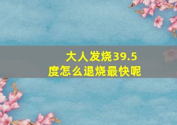 大人发烧39.5度怎么退烧最快呢