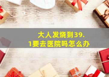 大人发烧到39.1要去医院吗怎么办