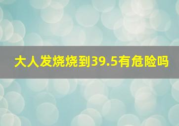 大人发烧烧到39.5有危险吗