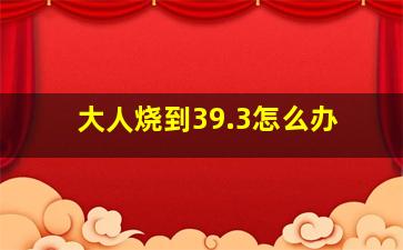 大人烧到39.3怎么办