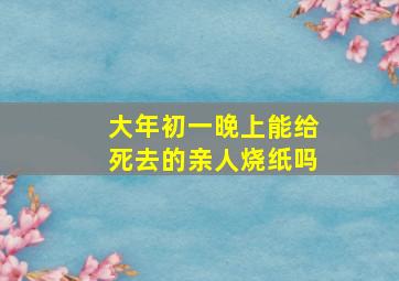 大年初一晚上能给死去的亲人烧纸吗