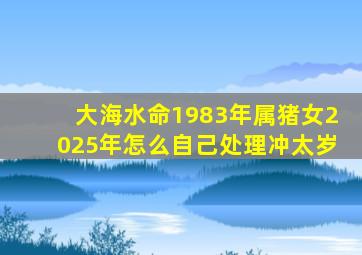 大海水命1983年属猪女2025年怎么自己处理冲太岁