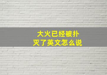 大火已经被扑灭了英文怎么说