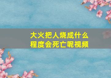 大火把人烧成什么程度会死亡呢视频