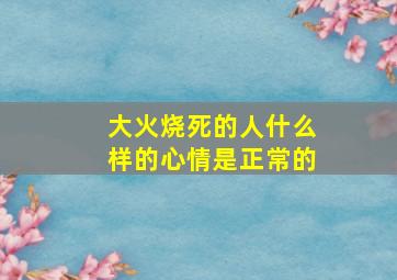 大火烧死的人什么样的心情是正常的