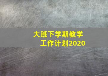 大班下学期教学工作计划2020