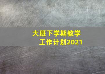 大班下学期教学工作计划2021