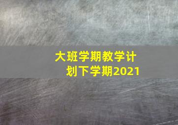 大班学期教学计划下学期2021