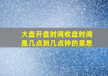 大盘开盘时间收盘时间是几点到几点钟的意思