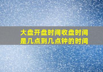 大盘开盘时间收盘时间是几点到几点钟的时间