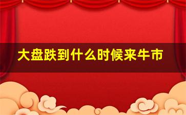 大盘跌到什么时候来牛市