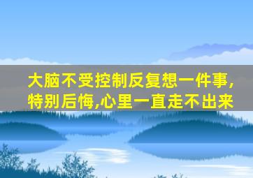 大脑不受控制反复想一件事,特别后悔,心里一直走不出来