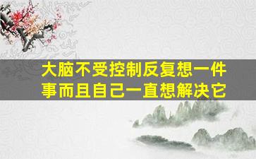 大脑不受控制反复想一件事而且自己一直想解决它