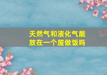 天然气和液化气能放在一个屋做饭吗