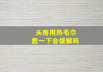 头疼用热毛巾敷一下会缓解吗