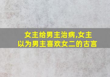 女主给男主治病,女主以为男主喜欢女二的古言