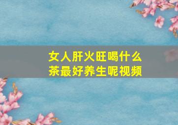 女人肝火旺喝什么茶最好养生呢视频