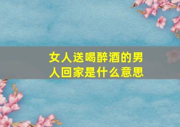 女人送喝醉酒的男人回家是什么意思