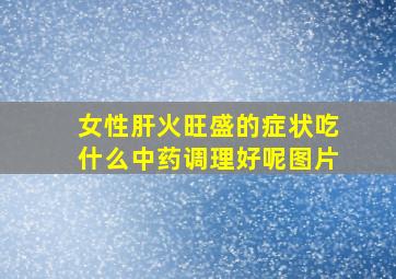 女性肝火旺盛的症状吃什么中药调理好呢图片