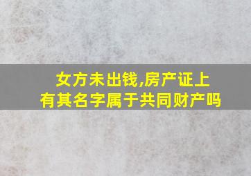 女方未出钱,房产证上有其名字属于共同财产吗