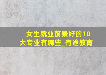 女生就业前景好的10大专业有哪些_有途教育