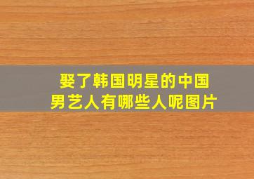 娶了韩国明星的中国男艺人有哪些人呢图片