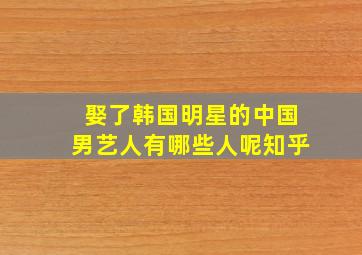 娶了韩国明星的中国男艺人有哪些人呢知乎