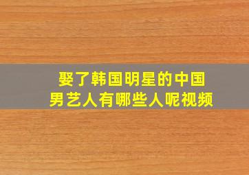 娶了韩国明星的中国男艺人有哪些人呢视频