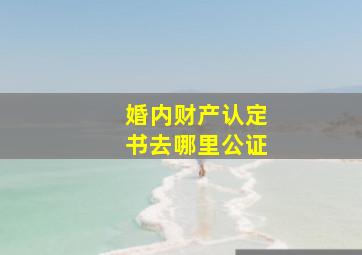 婚内财产认定书去哪里公证