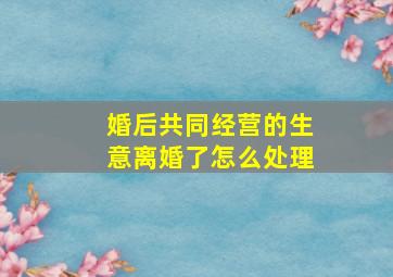 婚后共同经营的生意离婚了怎么处理