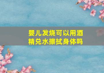 婴儿发烧可以用酒精兑水擦拭身体吗