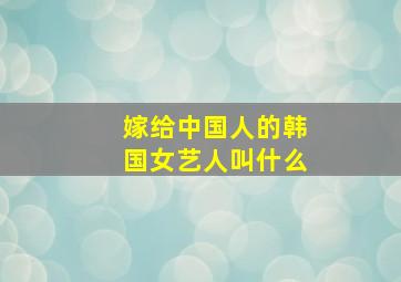 嫁给中国人的韩国女艺人叫什么