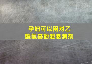 孕妇可以用对乙酰氨基酚混悬滴剂