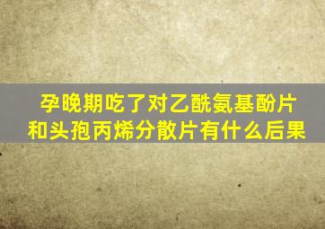 孕晚期吃了对乙酰氨基酚片和头孢丙烯分散片有什么后果