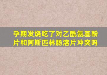 孕期发烧吃了对乙酰氨基酚片和阿斯匹林肠溶片冲突吗