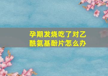 孕期发烧吃了对乙酰氨基酚片怎么办