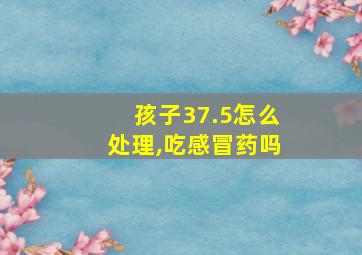 孩子37.5怎么处理,吃感冒药吗