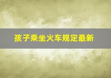 孩子乘坐火车规定最新