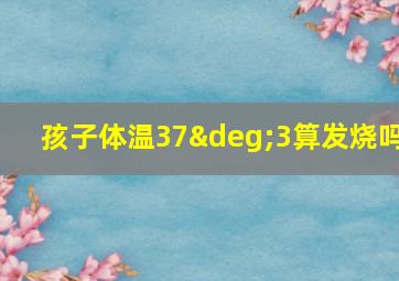 孩子体温37°3算发烧吗