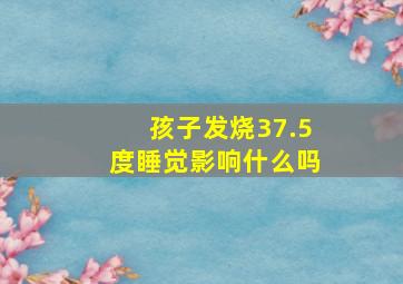 孩子发烧37.5度睡觉影响什么吗