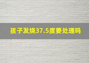 孩子发烧37.5度要处理吗