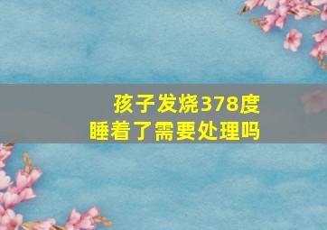 孩子发烧378度睡着了需要处理吗